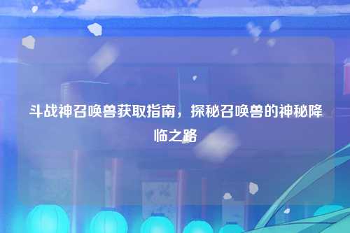 斗战神召唤兽获取指南，探秘召唤兽的神秘降临之路