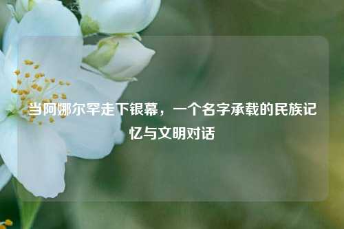 当阿娜尔罕走下银幕，一个名字承载的民族记忆与文明对话