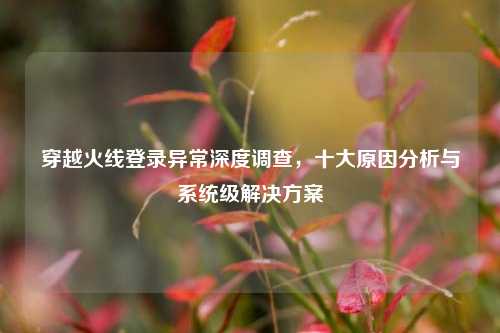 穿越火线登录异常深度调查，十大原因分析与系统级解决方案