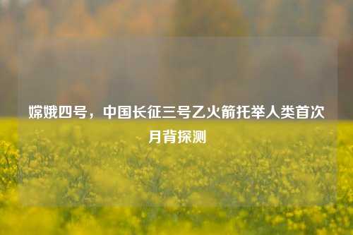 嫦娥四号，中国长征三号乙火箭托举人类首次月背探测
