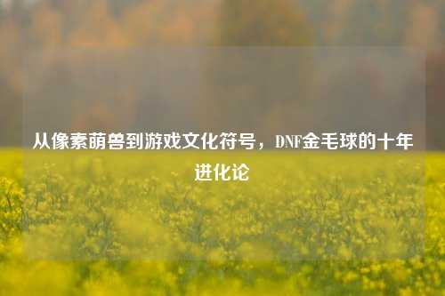 从像素萌兽到游戏文化符号，DNF金毛球的十年进化论