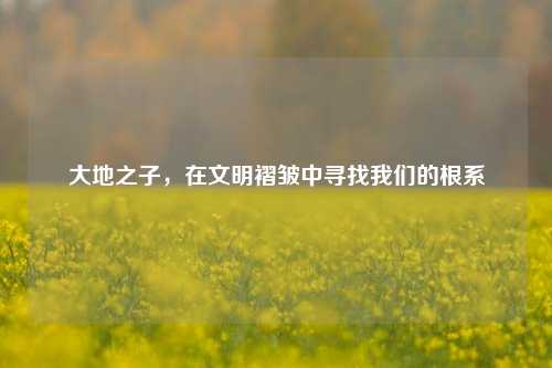 大地之子，在文明褶皱中寻找我们的根系