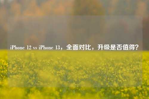 iPhone 12 vs iPhone 13，全面对比，升级是否值得？