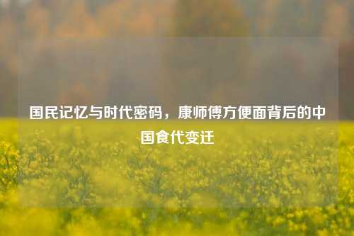 国民记忆与时代密码，康师傅方便面背后的中国食代变迁