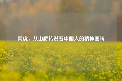 阿虎，从山野传说看中国人的精神图腾