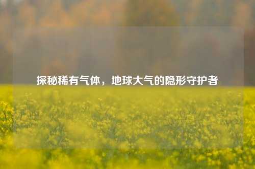 探秘稀有气体，地球大气的隐形守护者