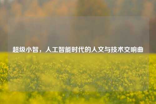 超级小智，人工智能时代的人文与技术交响曲