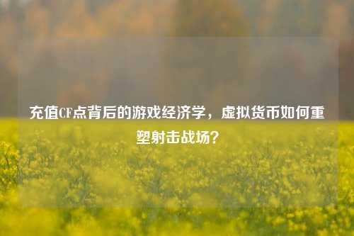 充值CF点背后的游戏经济学，虚拟货币如何重塑射击战场？