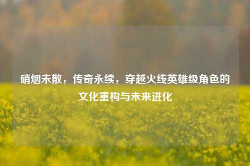 硝烟未散，传奇永续，穿越火线英雄级角色的文化重构与未来进化