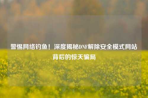 警惕网络钓鱼！深度揭秘DNF解除安全模式网站背后的惊天骗局