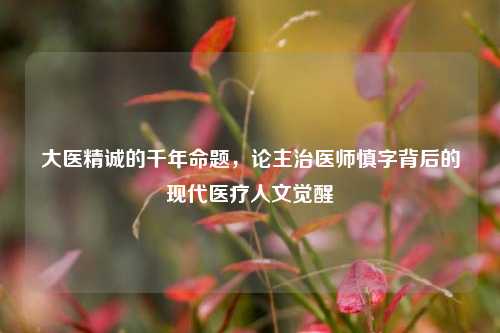 大医精诚的千年命题，论主治医师慎字背后的现代医疗人文觉醒