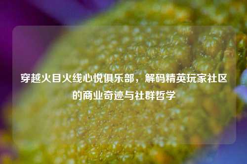 穿越火目火线心悦俱乐部，解码精英玩家社区的商业奇迹与社群哲学