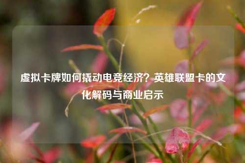 虚拟卡牌如何撬动电竞经济？英雄联盟卡的文化解码与商业启示