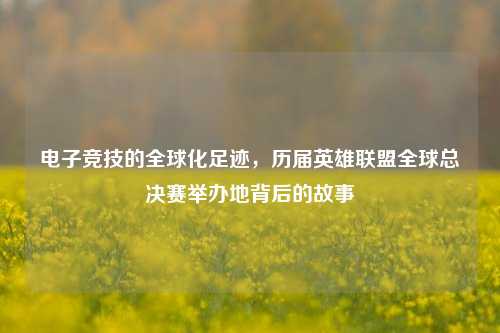 电子竞技的全球化足迹，历届英雄联盟全球总决赛举办地背后的故事