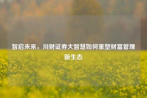 智启未来，川财证券大智慧如何重塑财富管理新生态