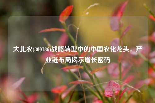 大北农(300186)战略转型中的中国农化龙头，产业链布局揭示增长密码