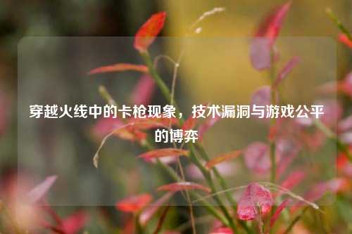 穿越火线中的卡枪现象，技术漏洞与游戏公平的博弈