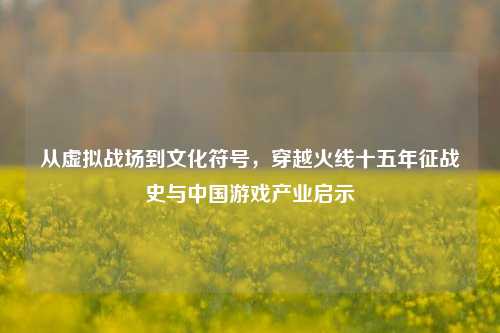 从虚拟战场到文化符号，穿越火线十五年征战史与中国游戏产业启示