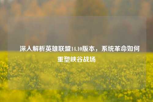 ✍深入解析英雄联盟14.10版本，系统革命如何重塑峡谷战场