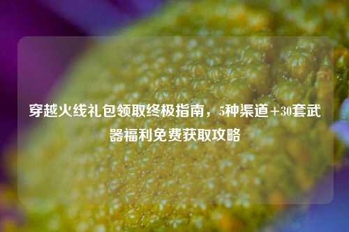 穿越火线礼包领取终极指南，5种渠道+30套武器福利免费获取攻略