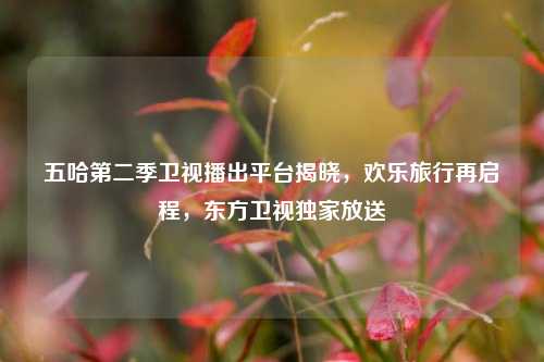 五哈第二季卫视播出平台揭晓，欢乐旅行再启程，东方卫视独家放送