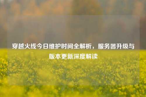 穿越火线今日维护时间全解析，服务器升级与版本更新深度解读