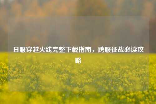 日服穿越火线完整下载指南，跨服征战必读攻略