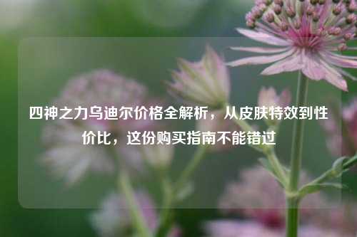 四神之力乌迪尔价格全解析，从皮肤特效到性价比，这份购买指南不能错过