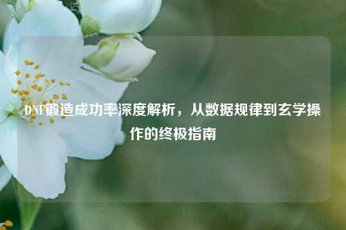 DNF锻造成功率深度解析，从数据规律到玄学操作的终极指南
