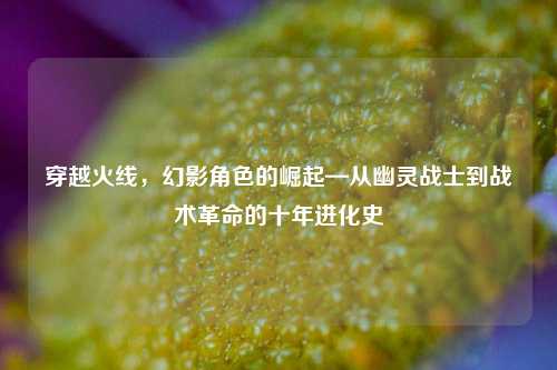 穿越火线，幻影角色的崛起—从幽灵战士到战术革命的十年进化史