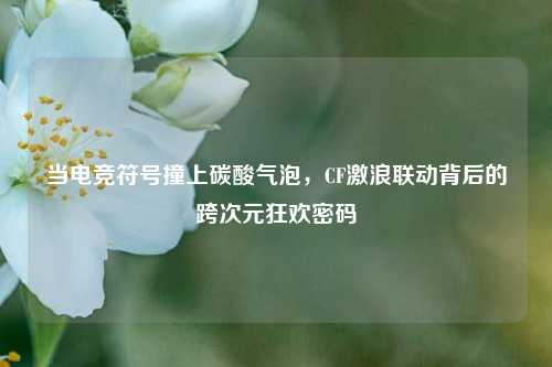 当电竞符号撞上碳酸气泡，CF激浪联动背后的跨次元狂欢密码