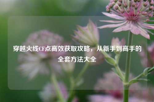 穿越火线CF点高效获取攻略，从新手到高手的全套方法大全