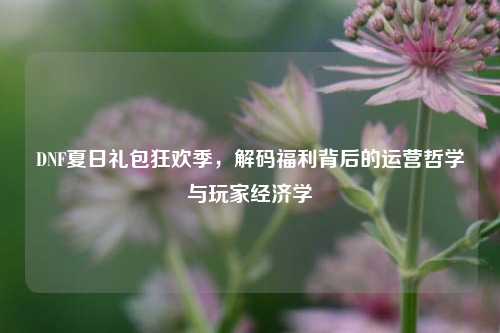 DNF夏日礼包狂欢季，解码福利背后的运营哲学与玩家经济学