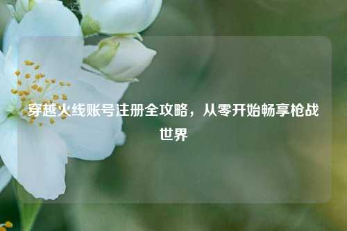 穿越火线账号注册全攻略，从零开始畅享枪战世界