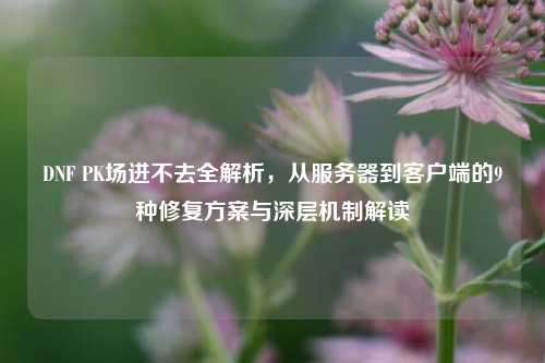 DNF PK场进不去全解析，从服务器到客户端的9种修复方案与深层机制解读
